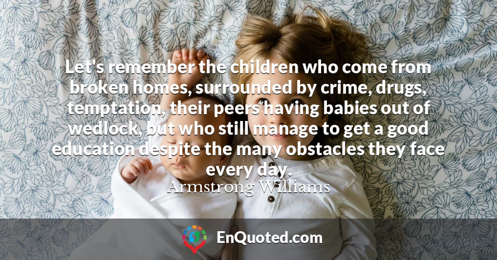 Let's remember the children who come from broken homes, surrounded by crime, drugs, temptation, their peers having babies out of wedlock, but who still manage to get a good education despite the many obstacles they face every day.