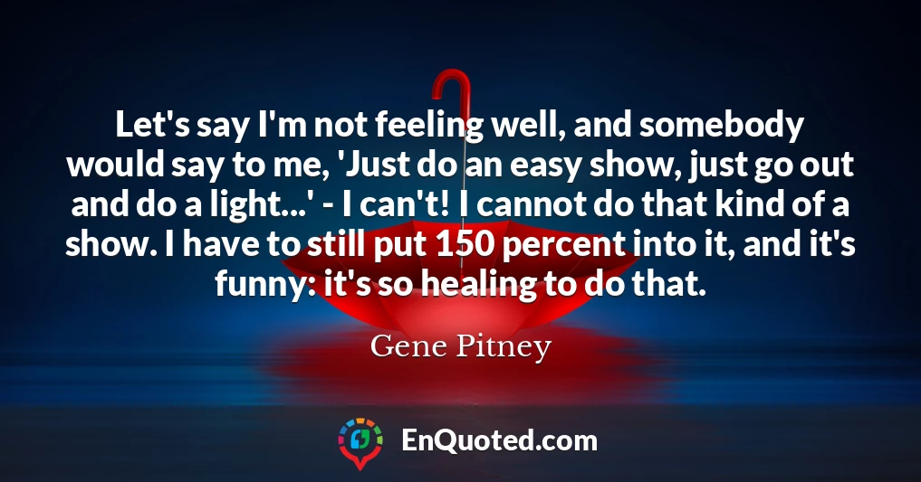 Let's say I'm not feeling well, and somebody would say to me, 'Just do an easy show, just go out and do a light...' - I can't! I cannot do that kind of a show. I have to still put 150 percent into it, and it's funny: it's so healing to do that.