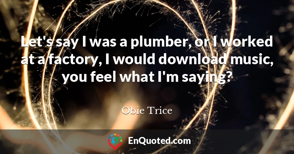 Let's say I was a plumber, or I worked at a factory, I would download music, you feel what I'm saying?