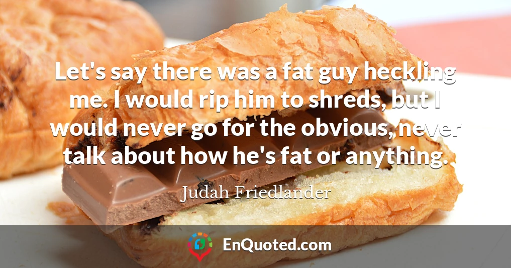 Let's say there was a fat guy heckling me. I would rip him to shreds, but I would never go for the obvious, never talk about how he's fat or anything.