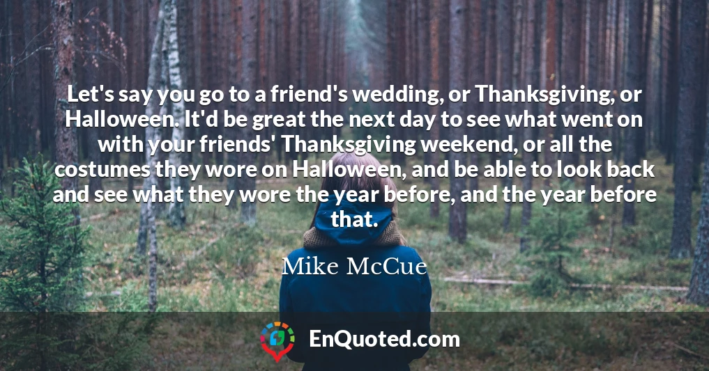 Let's say you go to a friend's wedding, or Thanksgiving, or Halloween. It'd be great the next day to see what went on with your friends' Thanksgiving weekend, or all the costumes they wore on Halloween, and be able to look back and see what they wore the year before, and the year before that.