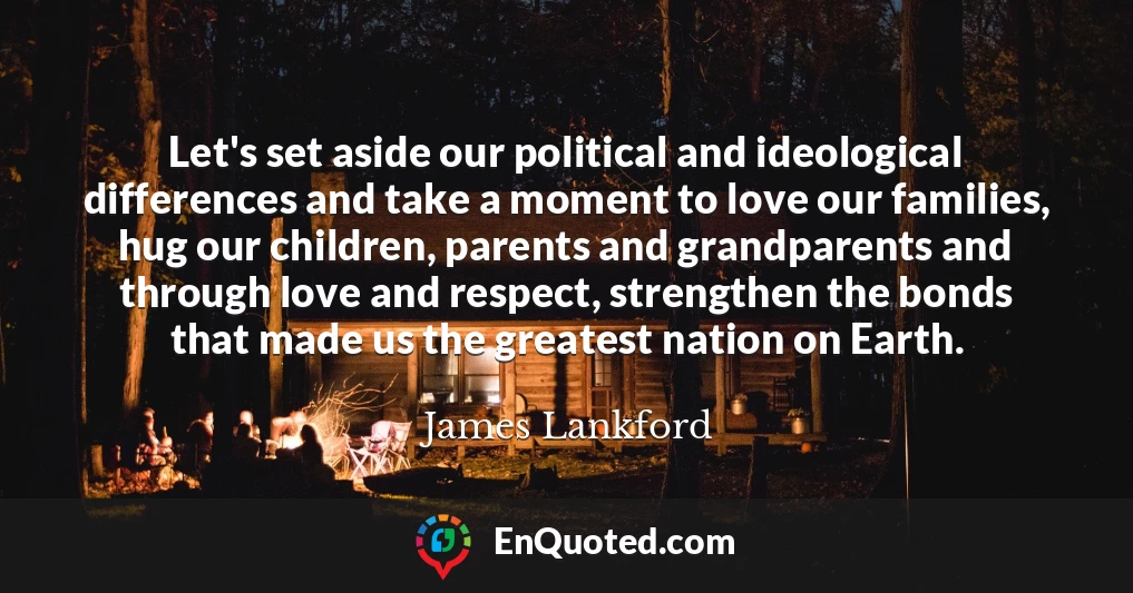 Let's set aside our political and ideological differences and take a moment to love our families, hug our children, parents and grandparents and through love and respect, strengthen the bonds that made us the greatest nation on Earth.