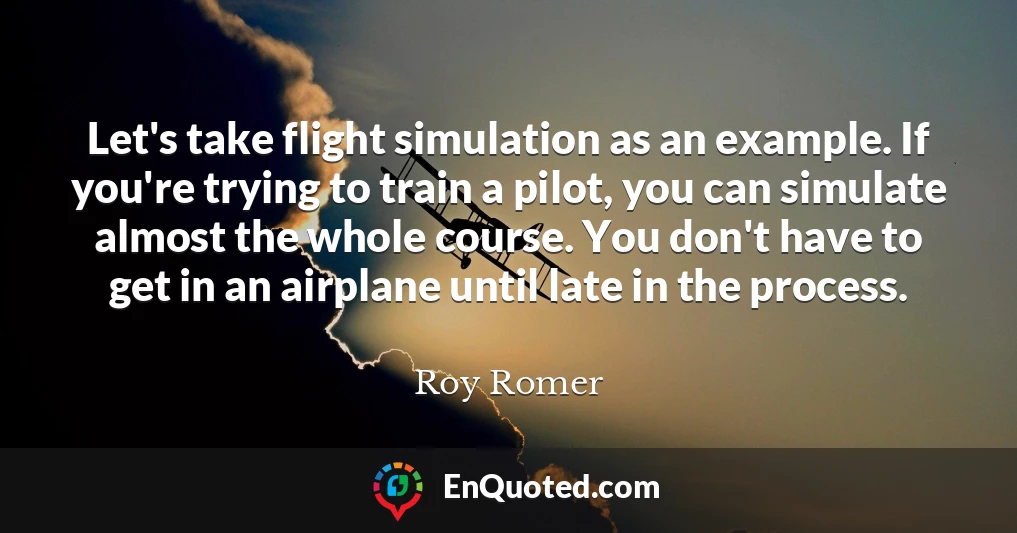 Let's take flight simulation as an example. If you're trying to train a pilot, you can simulate almost the whole course. You don't have to get in an airplane until late in the process.