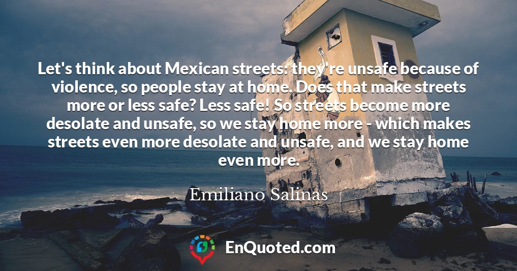 Let's think about Mexican streets: they're unsafe because of violence, so people stay at home. Does that make streets more or less safe? Less safe! So streets become more desolate and unsafe, so we stay home more - which makes streets even more desolate and unsafe, and we stay home even more.