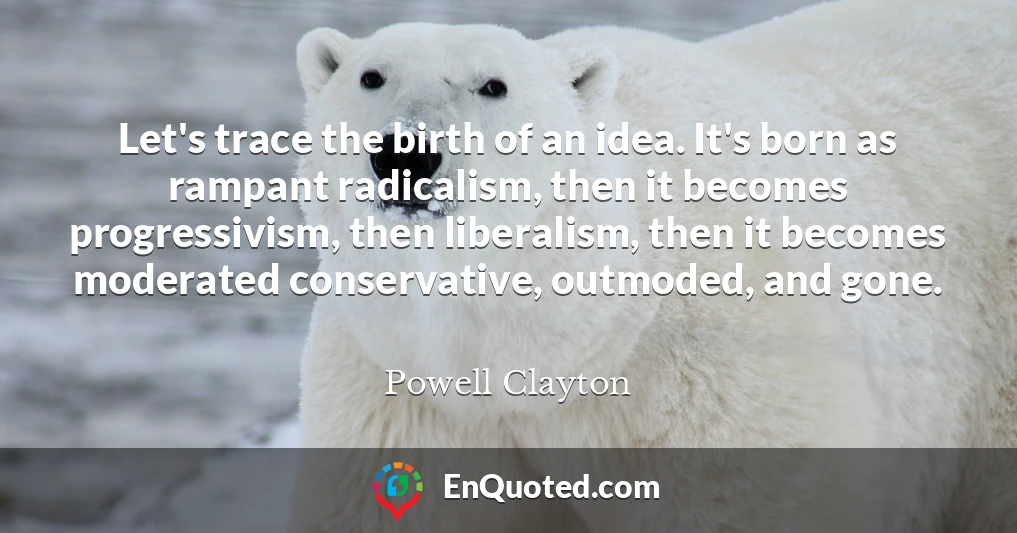 Let's trace the birth of an idea. It's born as rampant radicalism, then it becomes progressivism, then liberalism, then it becomes moderated conservative, outmoded, and gone.