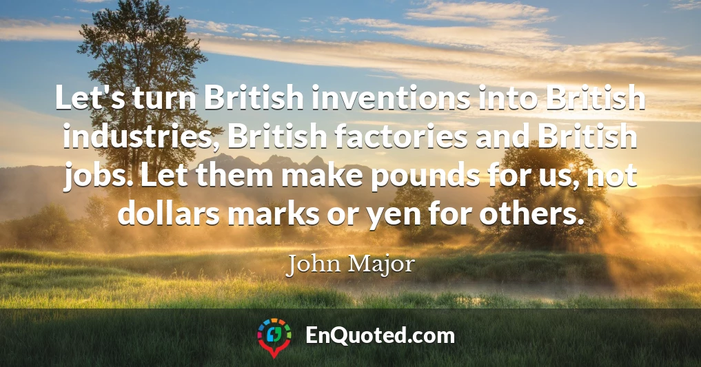 Let's turn British inventions into British industries, British factories and British jobs. Let them make pounds for us, not dollars marks or yen for others.
