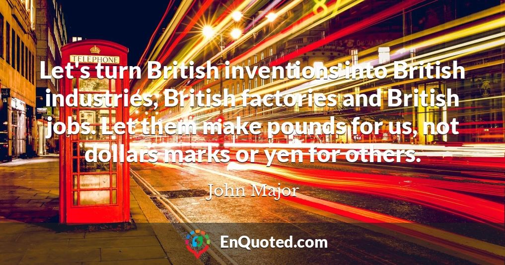 Let's turn British inventions into British industries, British factories and British jobs. Let them make pounds for us, not dollars marks or yen for others.