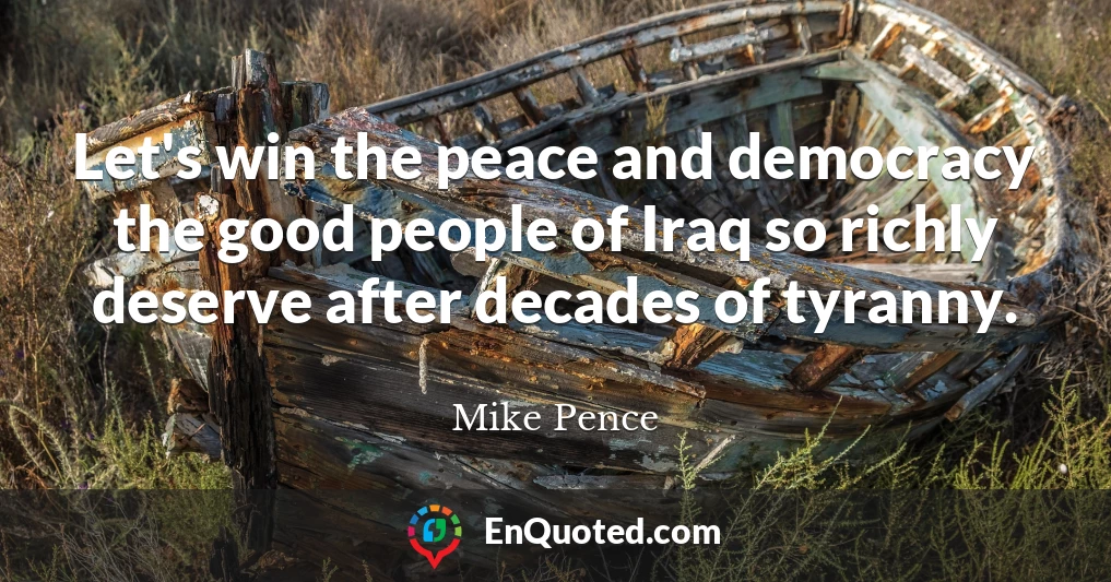 Let's win the peace and democracy the good people of Iraq so richly deserve after decades of tyranny.