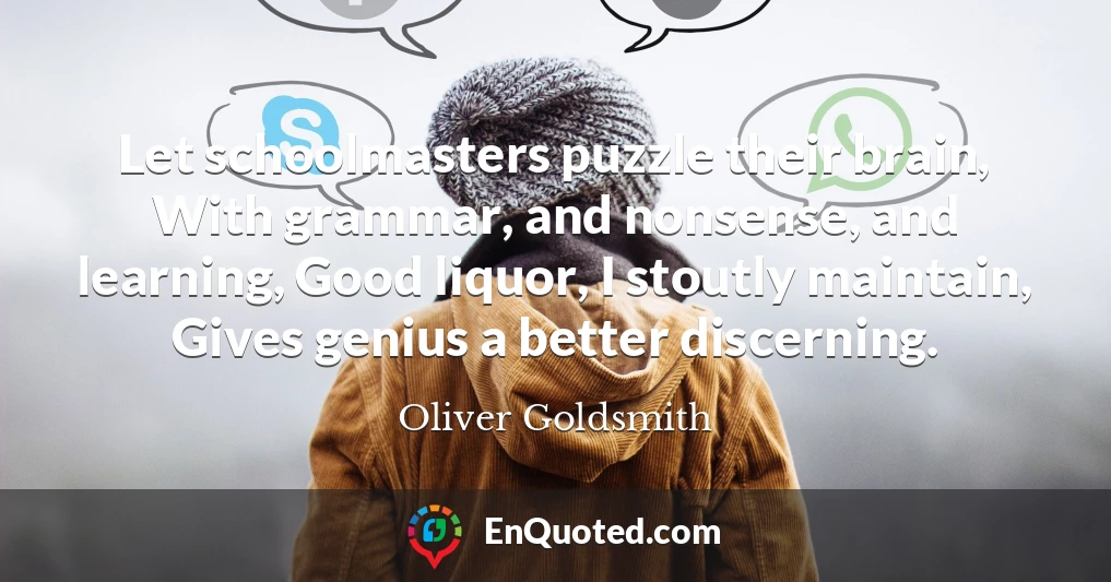 Let schoolmasters puzzle their brain, With grammar, and nonsense, and learning, Good liquor, I stoutly maintain, Gives genius a better discerning.