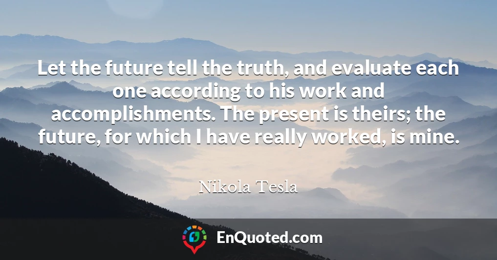 Let the future tell the truth, and evaluate each one according to his work and accomplishments. The present is theirs; the future, for which I have really worked, is mine.
