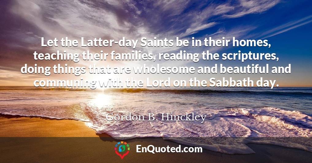Let the Latter-day Saints be in their homes, teaching their families, reading the scriptures, doing things that are wholesome and beautiful and communing with the Lord on the Sabbath day.