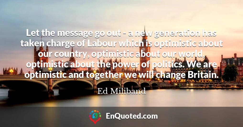 Let the message go out - a new generation has taken charge of Labour which is optimistic about our country, optimistic about our world, optimistic about the power of politics. We are optimistic and together we will change Britain.