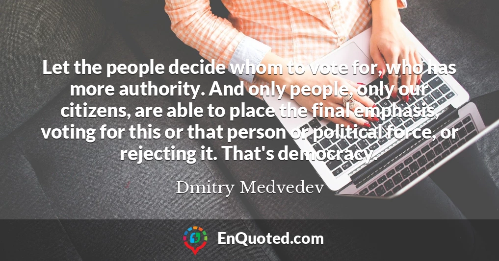 Let the people decide whom to vote for, who has more authority. And only people, only our citizens, are able to place the final emphasis, voting for this or that person or political force, or rejecting it. That's democracy.