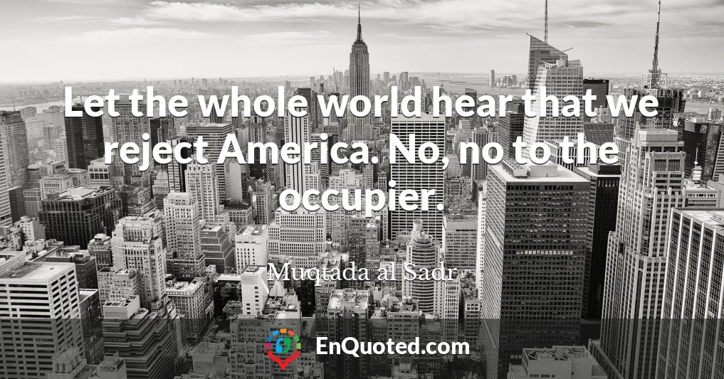 Let the whole world hear that we reject America. No, no to the occupier.