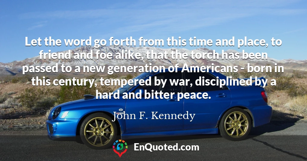 Let the word go forth from this time and place, to friend and foe alike, that the torch has been passed to a new generation of Americans - born in this century, tempered by war, disciplined by a hard and bitter peace.