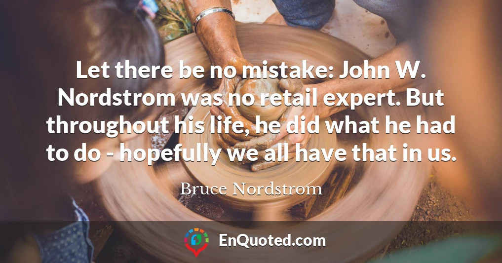 Let there be no mistake: John W. Nordstrom was no retail expert. But throughout his life, he did what he had to do - hopefully we all have that in us.