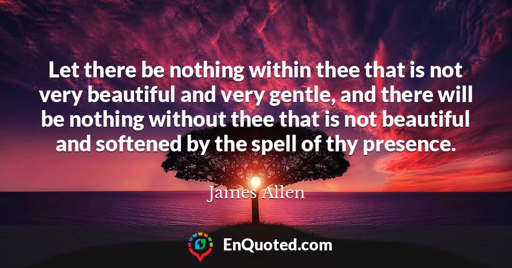 Let there be nothing within thee that is not very beautiful and very gentle, and there will be nothing without thee that is not beautiful and softened by the spell of thy presence.