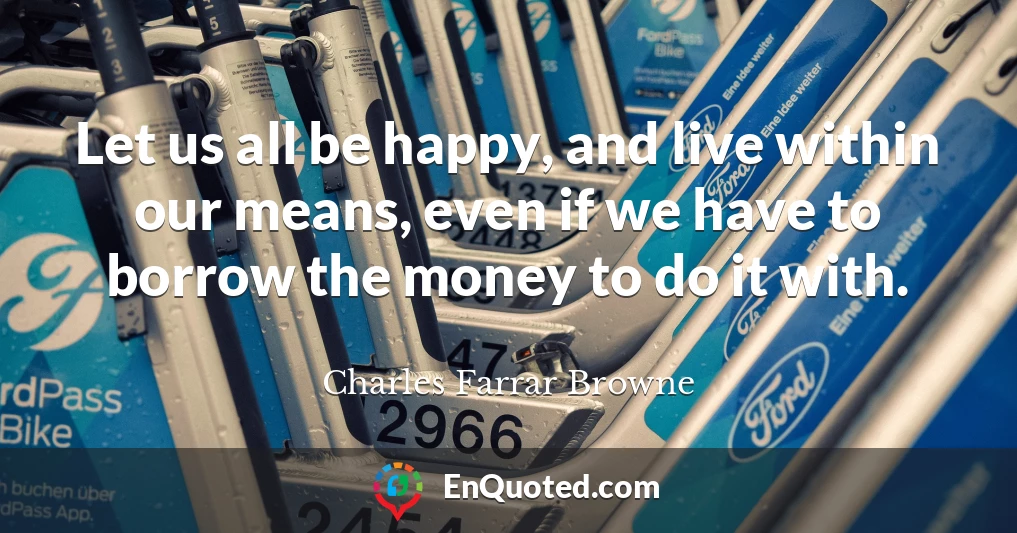 Let us all be happy, and live within our means, even if we have to borrow the money to do it with.