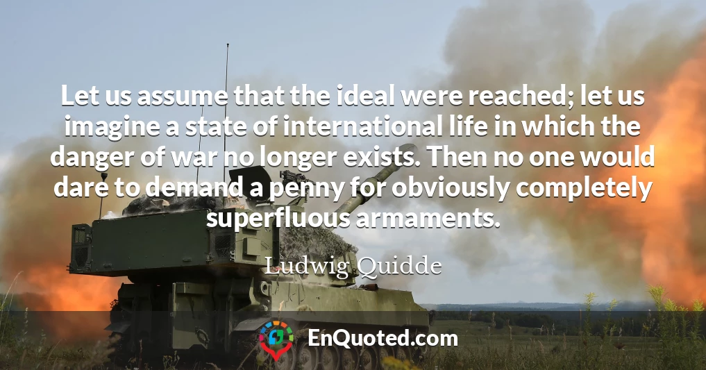 Let us assume that the ideal were reached; let us imagine a state of international life in which the danger of war no longer exists. Then no one would dare to demand a penny for obviously completely superfluous armaments.