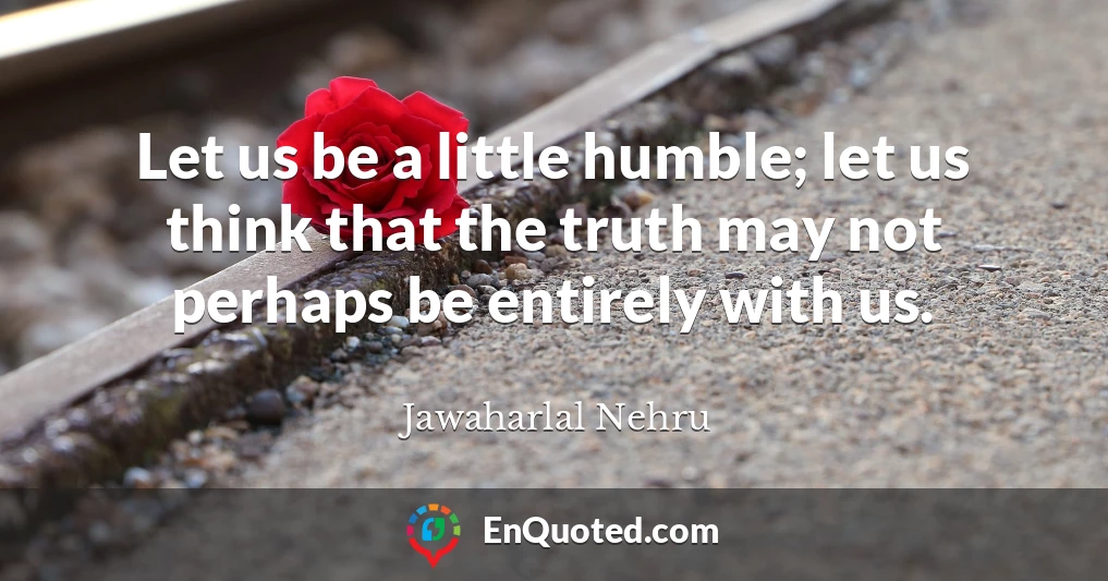Let us be a little humble; let us think that the truth may not perhaps be entirely with us.