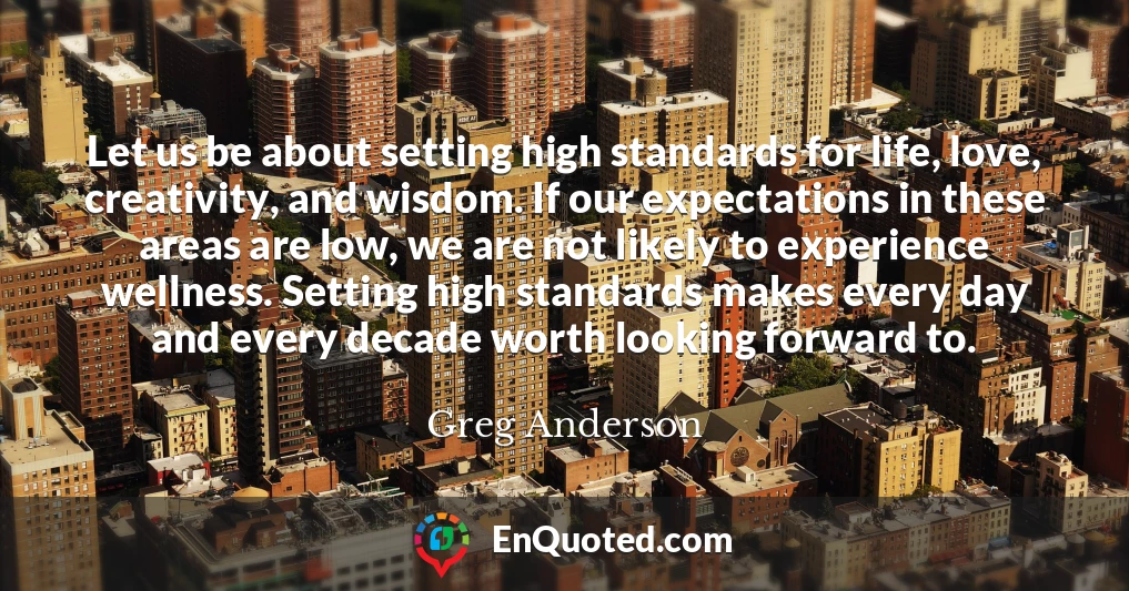 Let us be about setting high standards for life, love, creativity, and wisdom. If our expectations in these areas are low, we are not likely to experience wellness. Setting high standards makes every day and every decade worth looking forward to.