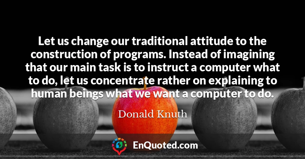 Let us change our traditional attitude to the construction of programs. Instead of imagining that our main task is to instruct a computer what to do, let us concentrate rather on explaining to human beings what we want a computer to do.