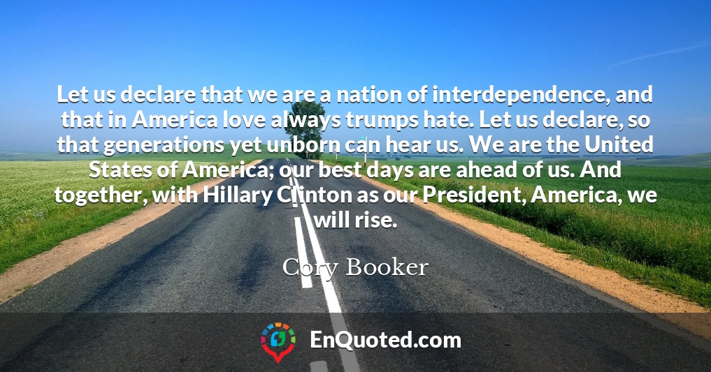 Let us declare that we are a nation of interdependence, and that in America love always trumps hate. Let us declare, so that generations yet unborn can hear us. We are the United States of America; our best days are ahead of us. And together, with Hillary Clinton as our President, America, we will rise.