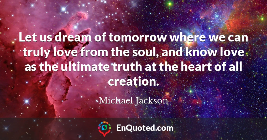 Let us dream of tomorrow where we can truly love from the soul, and know love as the ultimate truth at the heart of all creation.