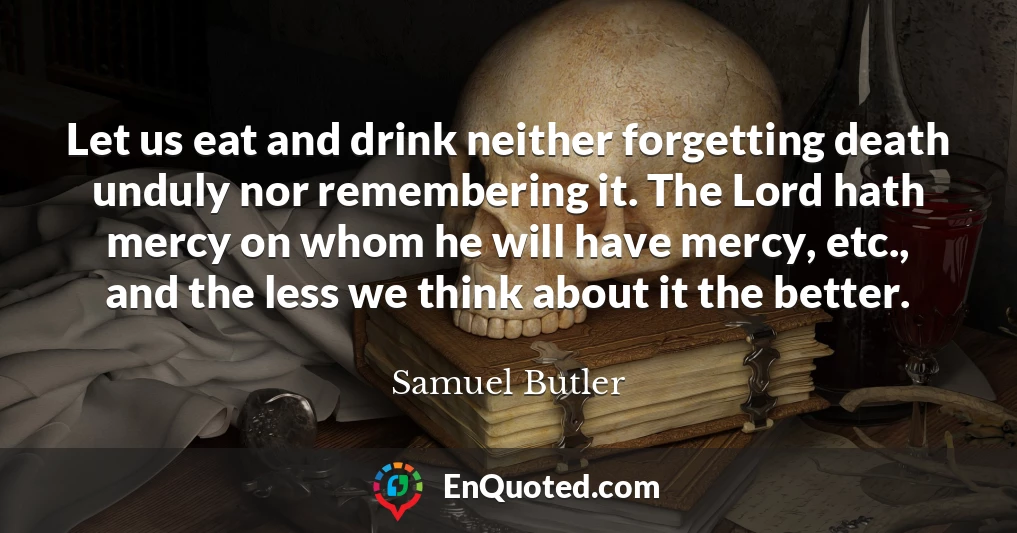 Let us eat and drink neither forgetting death unduly nor remembering it. The Lord hath mercy on whom he will have mercy, etc., and the less we think about it the better.