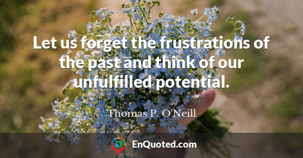 Let us forget the frustrations of the past and think of our unfulfilled potential.