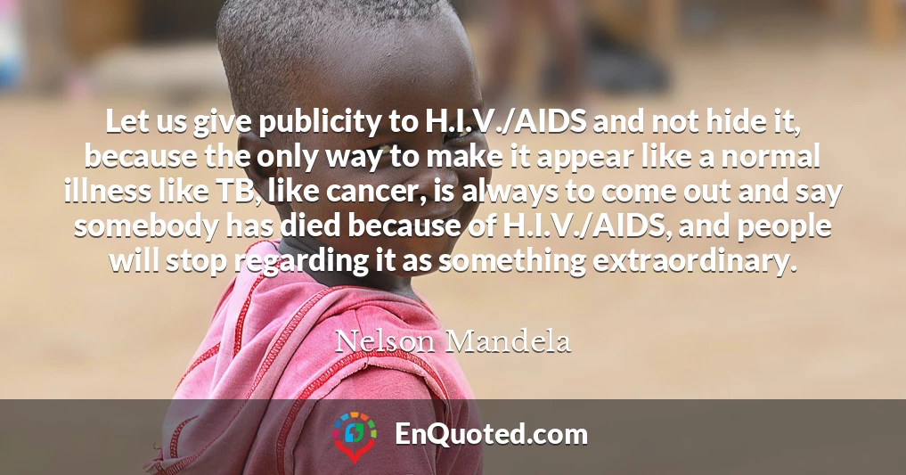 Let us give publicity to H.I.V./AIDS and not hide it, because the only way to make it appear like a normal illness like TB, like cancer, is always to come out and say somebody has died because of H.I.V./AIDS, and people will stop regarding it as something extraordinary.