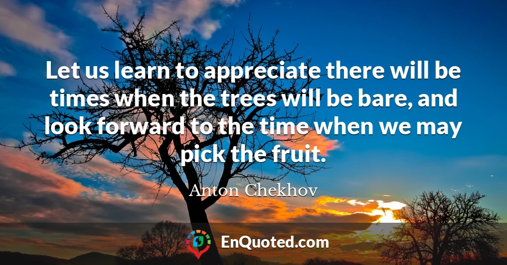 Let us learn to appreciate there will be times when the trees will be bare, and look forward to the time when we may pick the fruit.
