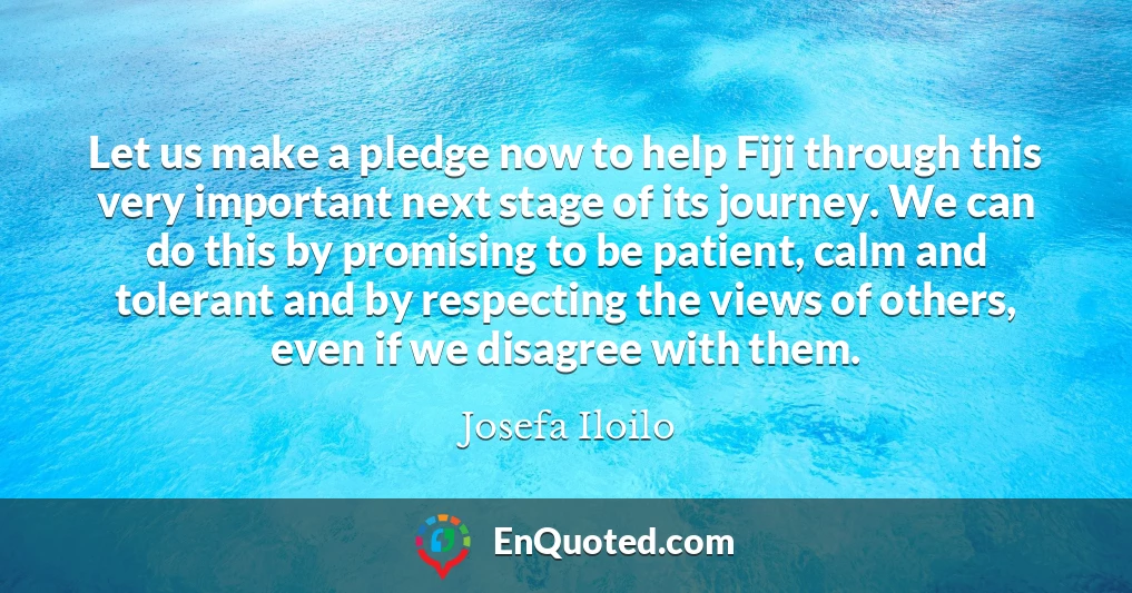 Let us make a pledge now to help Fiji through this very important next stage of its journey. We can do this by promising to be patient, calm and tolerant and by respecting the views of others, even if we disagree with them.