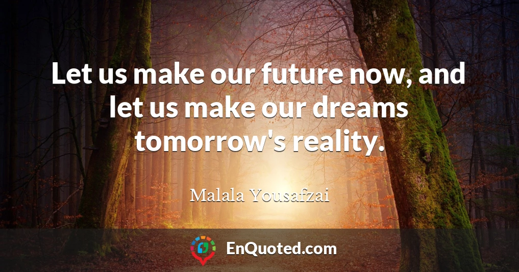 Let us make our future now, and let us make our dreams tomorrow's reality.