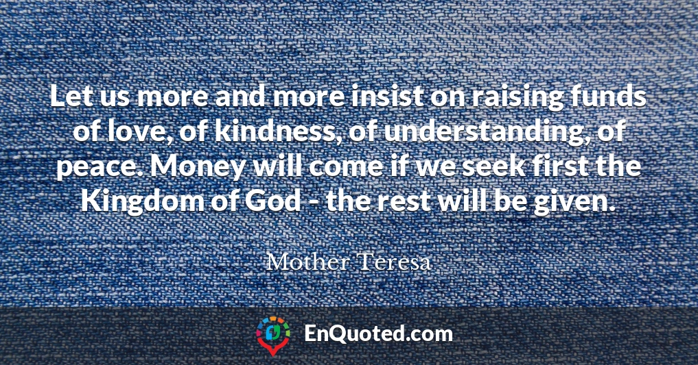 Let us more and more insist on raising funds of love, of kindness, of understanding, of peace. Money will come if we seek first the Kingdom of God - the rest will be given.
