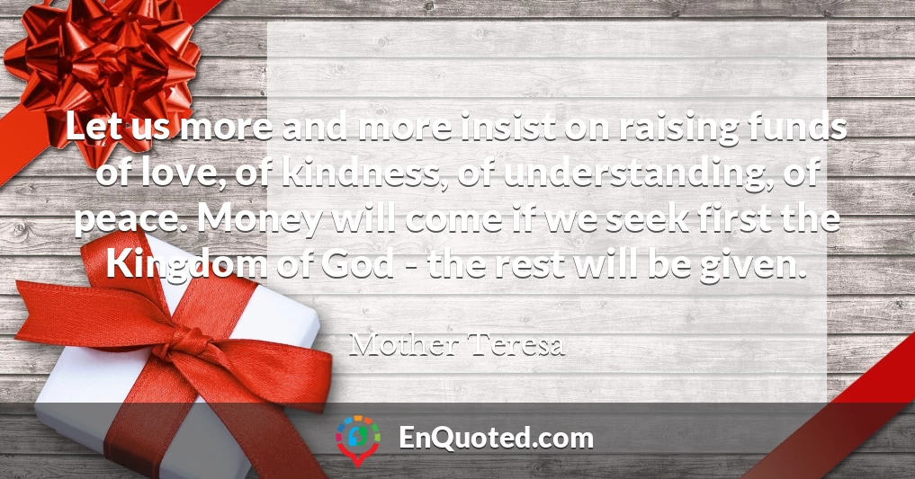 Let us more and more insist on raising funds of love, of kindness, of understanding, of peace. Money will come if we seek first the Kingdom of God - the rest will be given.