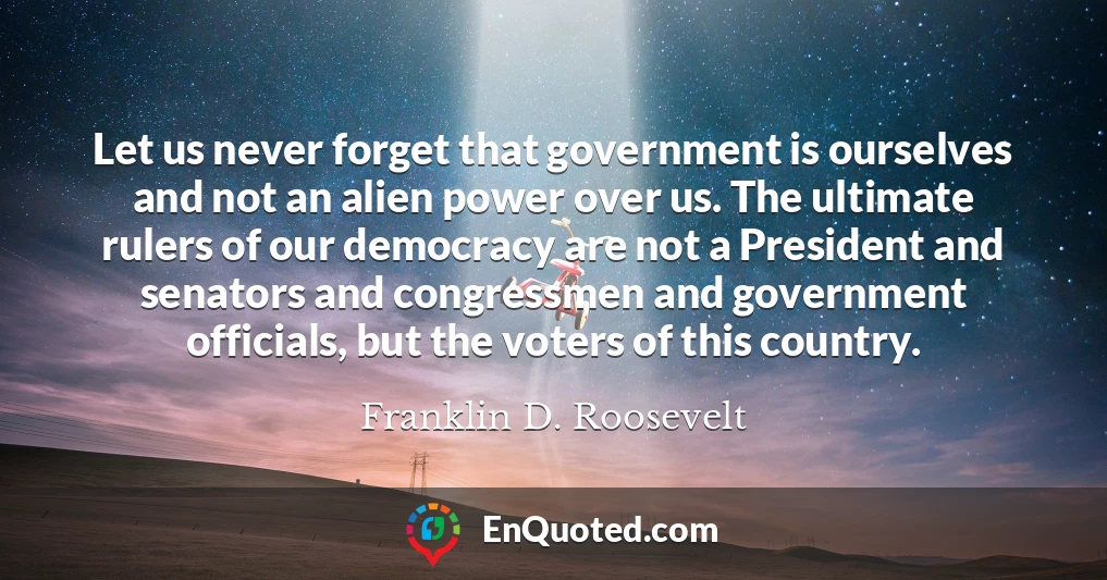 Let us never forget that government is ourselves and not an alien power over us. The ultimate rulers of our democracy are not a President and senators and congressmen and government officials, but the voters of this country.
