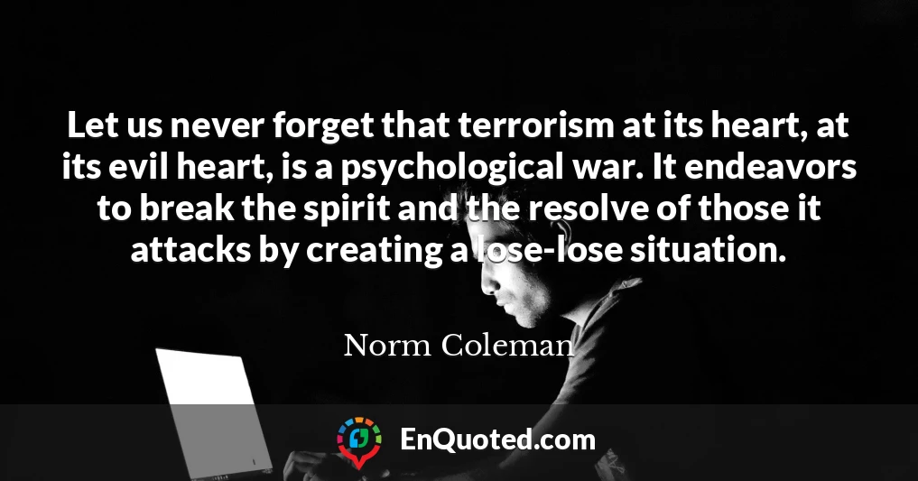 Let us never forget that terrorism at its heart, at its evil heart, is a psychological war. It endeavors to break the spirit and the resolve of those it attacks by creating a lose-lose situation.
