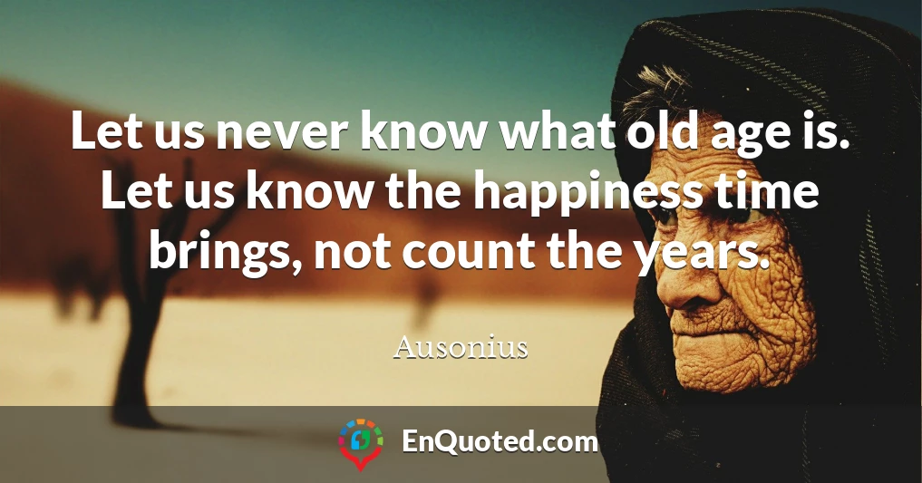Let us never know what old age is. Let us know the happiness time brings, not count the years.