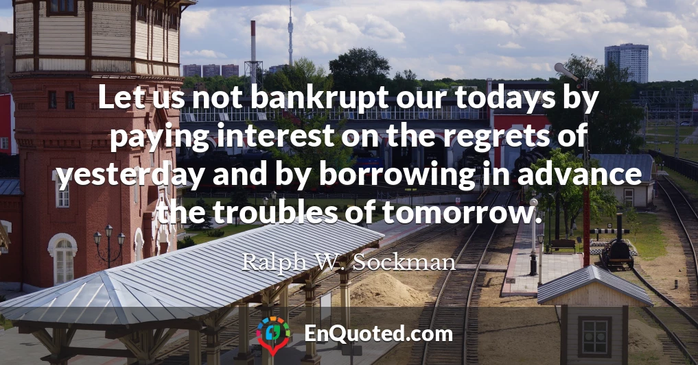 Let us not bankrupt our todays by paying interest on the regrets of yesterday and by borrowing in advance the troubles of tomorrow.