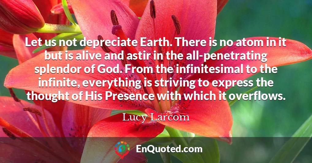 Let us not depreciate Earth. There is no atom in it but is alive and astir in the all-penetrating splendor of God. From the infinitesimal to the infinite, everything is striving to express the thought of His Presence with which it overflows.