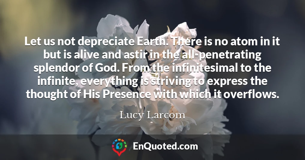 Let us not depreciate Earth. There is no atom in it but is alive and astir in the all-penetrating splendor of God. From the infinitesimal to the infinite, everything is striving to express the thought of His Presence with which it overflows.