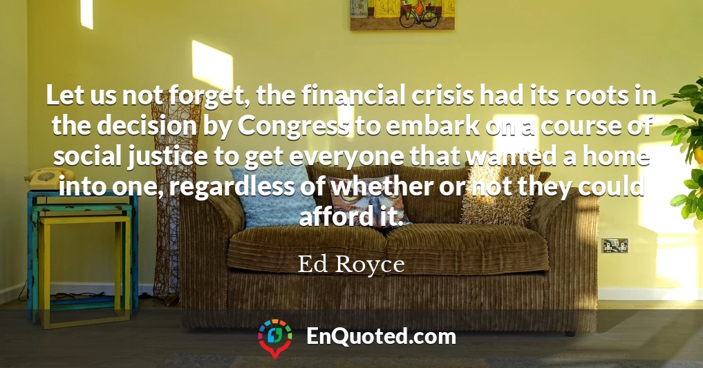 Let us not forget, the financial crisis had its roots in the decision by Congress to embark on a course of social justice to get everyone that wanted a home into one, regardless of whether or not they could afford it.