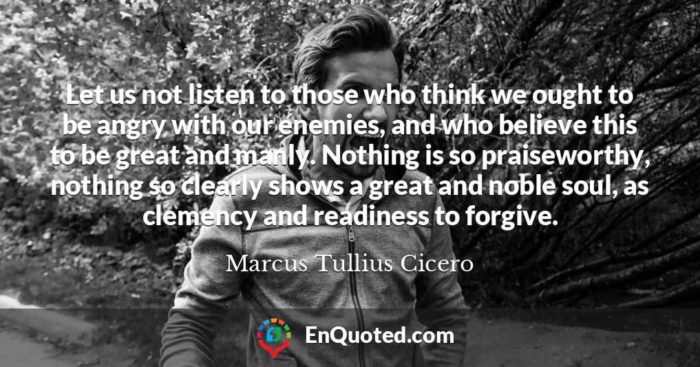 Let us not listen to those who think we ought to be angry with our enemies, and who believe this to be great and manly. Nothing is so praiseworthy, nothing so clearly shows a great and noble soul, as clemency and readiness to forgive.