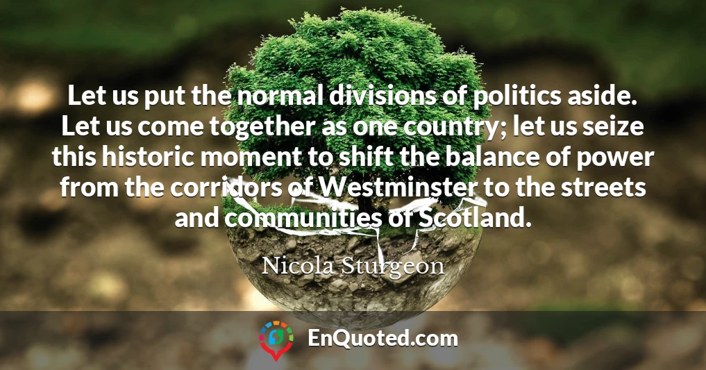Let us put the normal divisions of politics aside. Let us come together as one country; let us seize this historic moment to shift the balance of power from the corridors of Westminster to the streets and communities of Scotland.