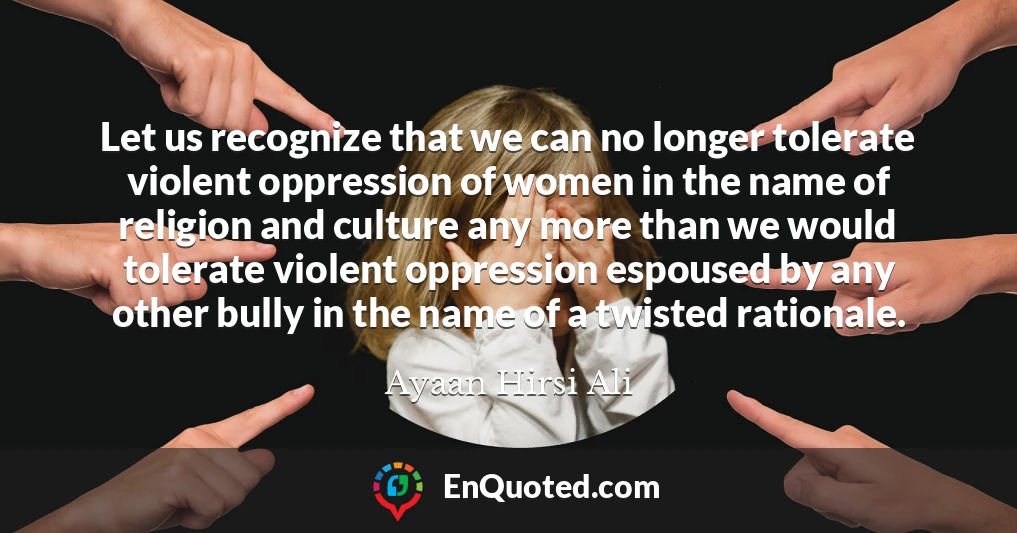 Let us recognize that we can no longer tolerate violent oppression of women in the name of religion and culture any more than we would tolerate violent oppression espoused by any other bully in the name of a twisted rationale.