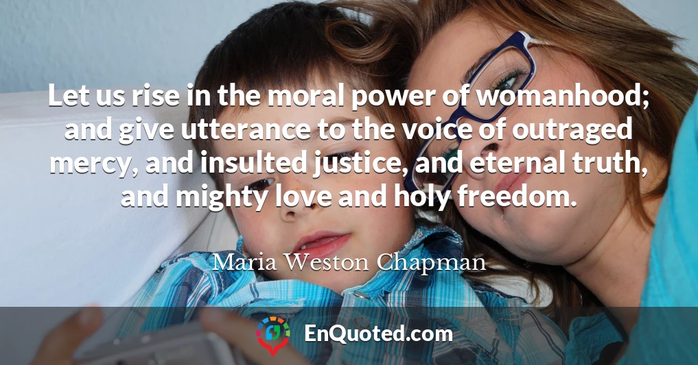 Let us rise in the moral power of womanhood; and give utterance to the voice of outraged mercy, and insulted justice, and eternal truth, and mighty love and holy freedom.