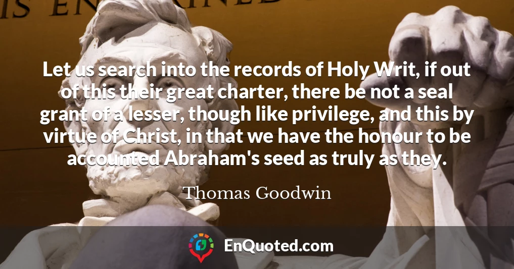 Let us search into the records of Holy Writ, if out of this their great charter, there be not a seal grant of a lesser, though like privilege, and this by virtue of Christ, in that we have the honour to be accounted Abraham's seed as truly as they.