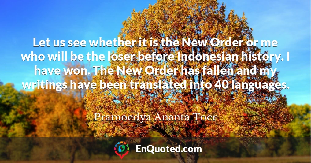 Let us see whether it is the New Order or me who will be the loser before Indonesian history. I have won. The New Order has fallen and my writings have been translated into 40 languages.