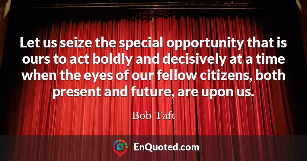 Let us seize the special opportunity that is ours to act boldly and decisively at a time when the eyes of our fellow citizens, both present and future, are upon us.